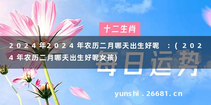2024年2024年农历二月哪天出生好呢 :(2024年农历二月哪天出生好呢女孩)